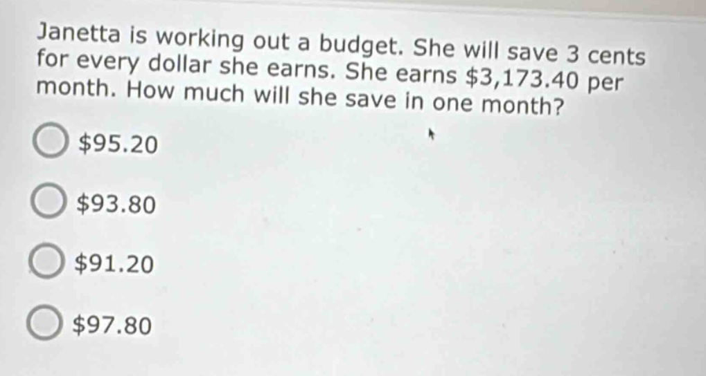janetta is working out a budget. she will save 3 cents for every dollar she earns. she earns $3,173.40 per month. how much will she save in one month?\n$95.20\n$93.80\n$91.20\n$97.80