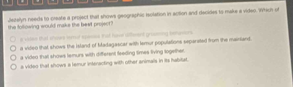jezelyn needs to create a project that shows geographic isolation in action and decides to make a video. which of the following would make the best project?\n- a video that shows lemur species that have different grooming behaviors.\n- a video that shows the island of madagascar with lemur populations separated from the mainland.\n- a video that shows lemurs with different feeding times living together.\n- a video that shows a lemur interacting with other animals in its habitat.