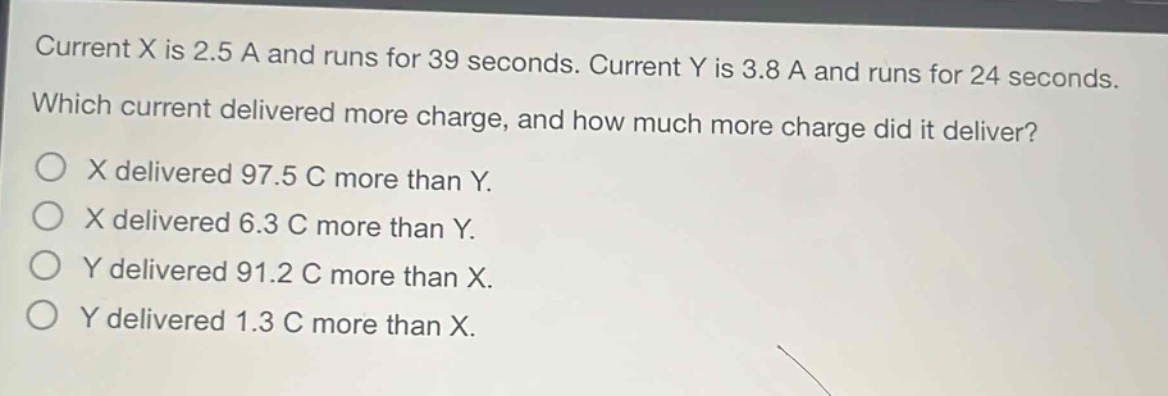 current x is 2.5 a and runs for 39 seconds. current y is 3.8 a and runs for 24 seconds. which current delivered more charge, and how much more charge did it deliver?\no x delivered 97.5 c more than y.\no x delivered 6.3 c more than y.\no y delivered 91.2 c more than x.\no y delivered 1.3 c more than x.