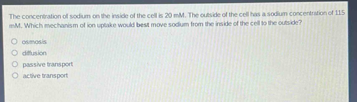 the concentration of sodium on the inside of the cell is 20 mm. the outside of the cell has a sodium concentration of 115 mm. which mechanism of ion uptake would best move sodium from the inside of the cell to the outside?\no osmosis\no diffusion\no passive transport\no active transport
