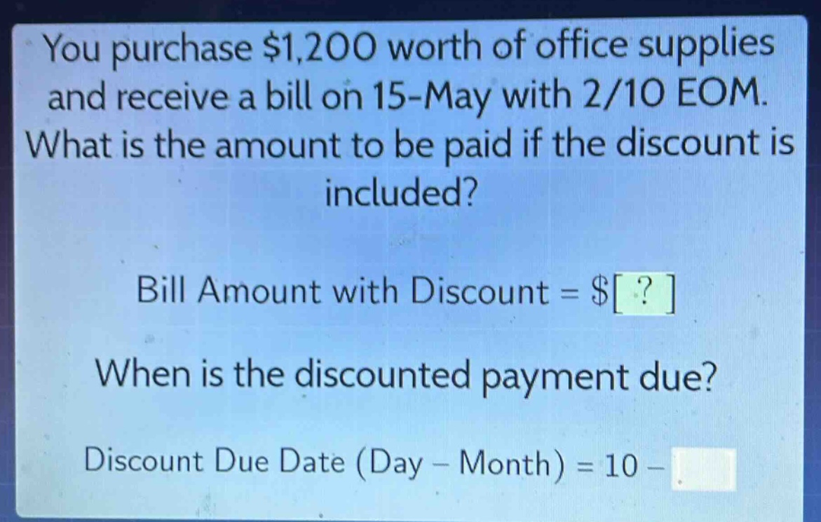 you purchase $1,200 worth of office supplies and receive a bill on 15 - may with 2/10 eom. what is the amount to be paid if the discount is included? bill amount with discount = $? when is the discounted payment due? discount due date (day - month) = 10 -