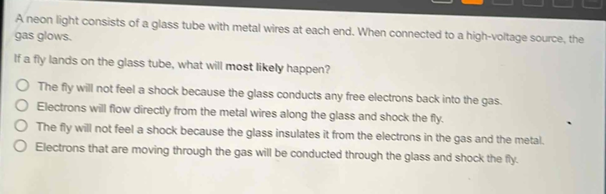 a neon light consists of a glass tube with metal wires at each end. when connected to a high - voltage source, the gas glows. if a fly lands on the glass tube, what will most likely happen? the fly will not feel a shock because the glass conducts any free electrons back into the gas. electrons will flow directly from the metal wires along the glass and shock the fly. the fly will not feel a shock because the glass insulates it from the electrons in the gas and the metal. electrons that are moving through the gas will be conducted through the glass and shock the fly.