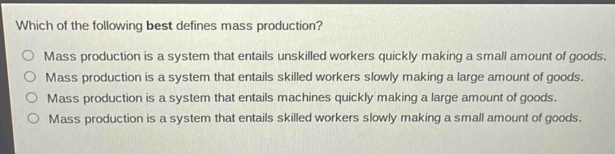 which of the following best defines mass production?\no mass production is a system that entails unskilled workers quickly making a small amount of goods.\no mass production is a system that entails skilled workers slowly making a large amount of goods.\no mass production is a system that entails machines quickly making a large amount of goods.\no mass production is a system that entails skilled workers slowly making a small amount of goods.