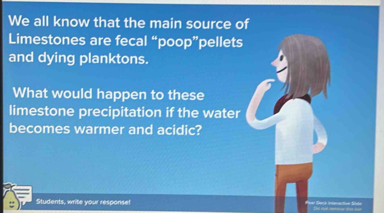 we all know that the main source of limestones are fecal “poop”pellets and dying planktons. what would happen to these limestone precipitation if the water becomes warmer and acidic? students, write your response!