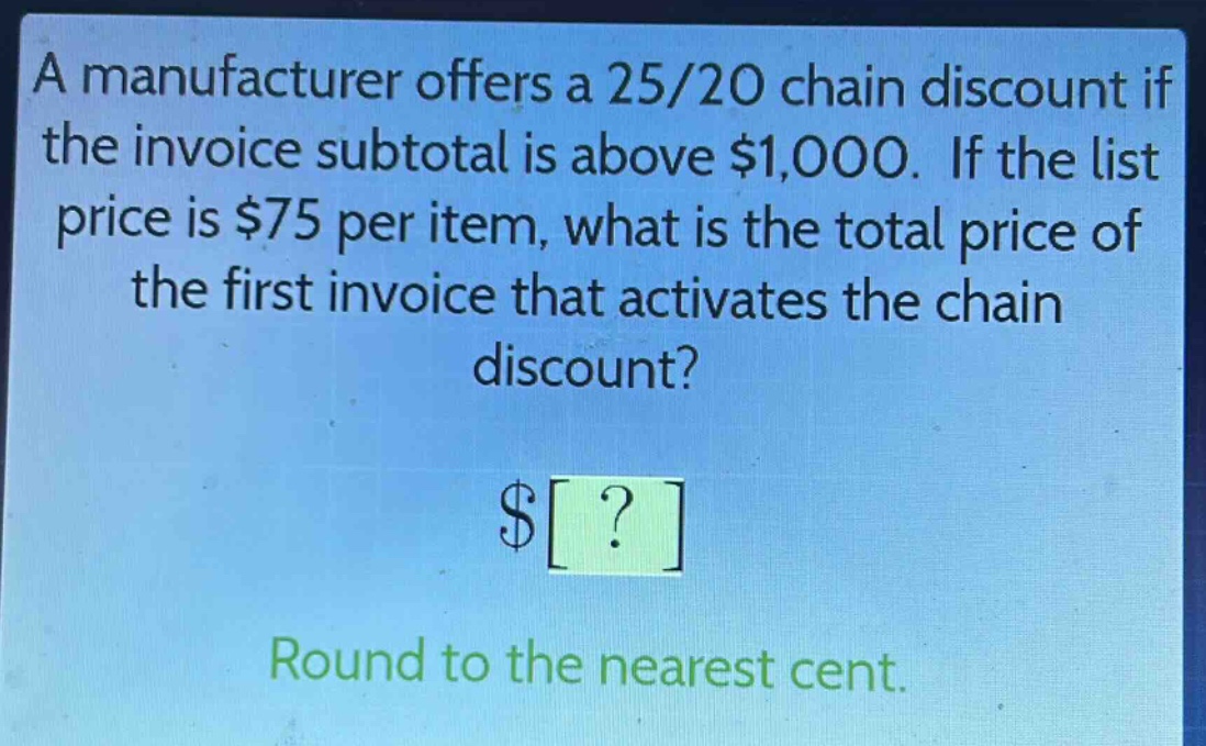 a manufacturer offers a 25/20 chain discount if the invoice subtotal is above $1,000. if the list price is $75 per item, what is the total price of the first invoice that activates the chain discount?\n$?\nround to the nearest cent.