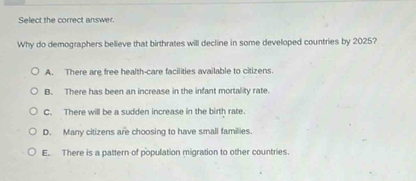 select the correct answer.\nwhy do demographers believe that birthrates will decline in some developed countries by 2025?\na. there are free health - care facilities available to citizens.\nb. there has been an increase in the infant mortality rate.\nc. there will be a sudden increase in the birth rate.\nd. many citizens are choosing to have small families.\ne. there is a pattern of population migration to other countries.