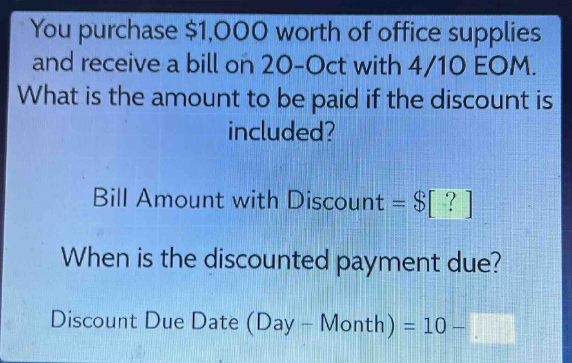 you purchase $1,000 worth of office supplies and receive a bill on 20 - oct with 4/10 eom. what is the amount to be paid if the discount is included? bill amount with discount = $? when is the discounted payment due? discount due date (day - month) = 10 -