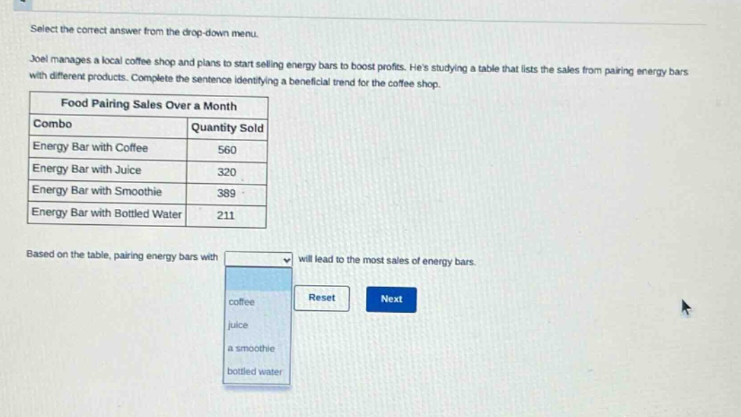 select the correct answer from the drop - down menu.\njoel manages a local coffee shop and plans to start selling energy bars to boost profits. hes studying a table that lists the sales from pairing energy bars with different products. complete the sentence identifying a beneficial trend for the coffee shop.\nfood pairing sales over a month\n|combo|quantity sold|\n|energy bar with coffee|560|\n|energy bar with juice|320|\n|energy bar with smoothie|389|\n|energy bar with bottled water|211|\nbased on the table, pairing energy bars with will lead to the most sales of energy bars.