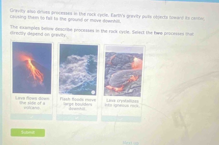 gravity also drives processes in the rock cycle. earths gravity pulls objects toward its center, causing them to fall to the ground or move downhill. the examples below describe processes in the rock cycle. select the two processes that directly depend on gravity. lava flows down the side of a volcano. flash floods move large boulders downhill. lava crystallizes into igneous rock.