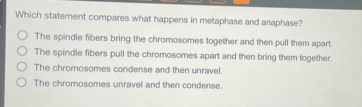 which statement compares what happens in metaphase and anaphase?\nthe spindle fibers bring the chromosomes together and then pull them apart.\nthe spindle fibers pull the chromosomes apart and then bring them together.\nthe chromosomes condense and then unravel.\nthe chromosomes unravel and then condense.
