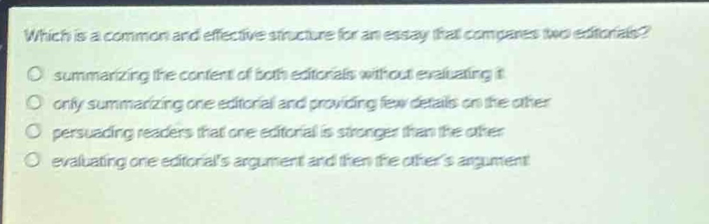 which is a common and effective structure for an essay that compares two editorials?\no summarizing the content of both editorials without evaluating it\no only summarizing one editorial and providing few details on the other\no persuading readers that one editorial is stronger than the other\no evaluating one editorials argument and then the others argument