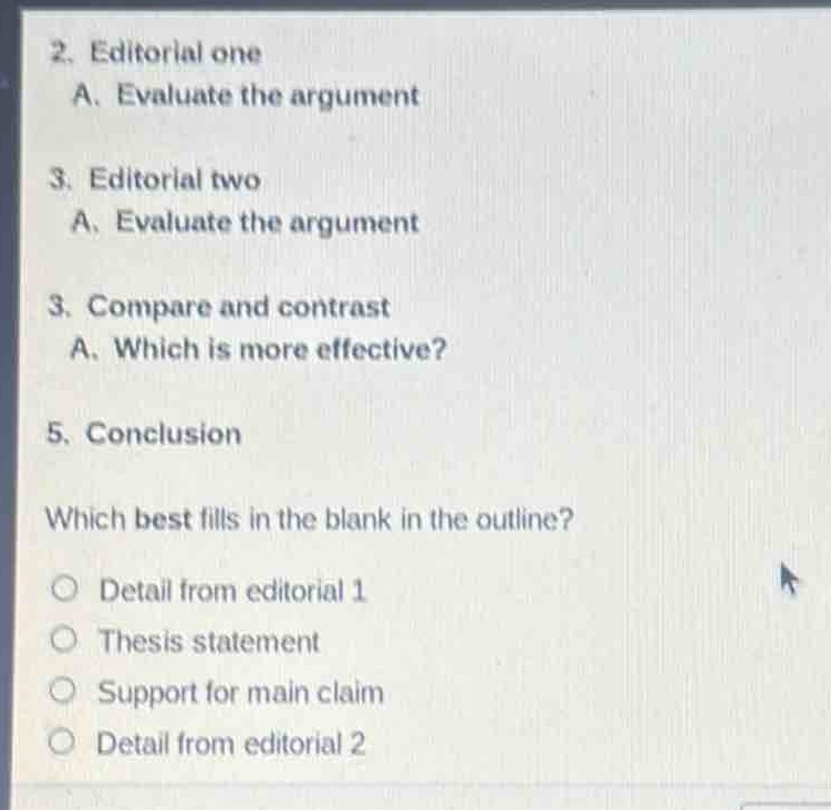 2. editorial one\na. evaluate the argument\n3. editorial two\na. evaluate the argument\n3. compare and contrast\na. which is more effective?\n5. conclusion\nwhich best fills in the blank in the outline?\n○ detail from editorial 1\n○ thesis statement\n○ support for main claim\n○ detail from editorial 2