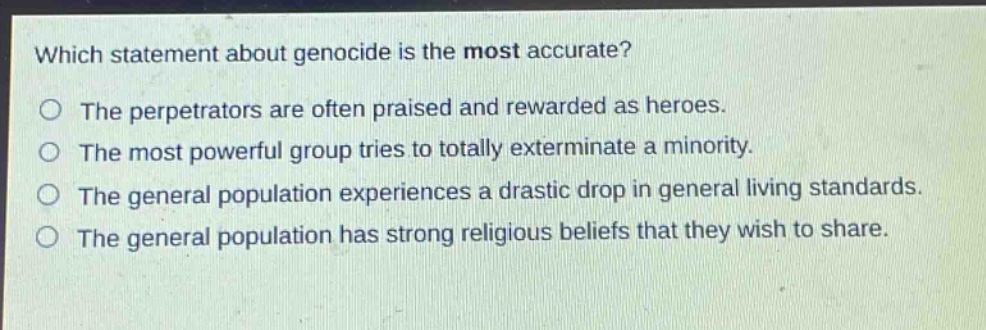 which statement about genocide is the most accurate?\nthe perpetrators are often praised and rewarded as heroes.\nthe most powerful group tries to totally exterminate a minority.\nthe general population experiences a drastic drop in general living standards.\nthe general population has strong religious beliefs that they wish to share.