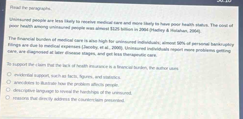 read the paragraphs. uninsured people are less likely to receive medical care and more likely to have poor health status. the cost of poor health among uninsured people was almost $125 billion in 2004 (hadley & holahan, 2004). the financial burden of medical care is also high for uninsured individuals; almost 50% of personal bankruptcy filings are due to medical expenses (jacoby, et al., 2000). uninsured individuals report more problems getting care, are diagnosed at later disease stages, and get less therapeutic care. to support the claim that the lack of health insurance is a financial burden, the author uses \n - evidential support, such as facts, figures, and statistics.\n - anecdotes to illustrate how the problem affects people.\n - descriptive language to reveal the hardships of the uninsured.\n - reasons that directly address the counter - claim presented.