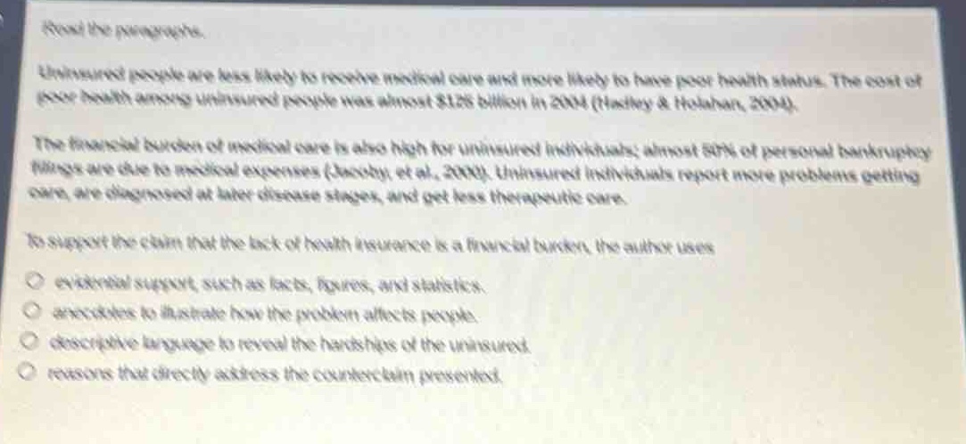 read the passage.\nuninsured people are less likely to receive medical care and more likely to have poor health status. the cost of poor health among uninsured people was almost $125 billion in 2004 (hussey & hohman, 2004).\nthe financial burden of medical care is also high for uninsured individuals; almost 50% of personal bankruptcy filings are due to medical expenses (jacoby, et al., 2000). uninsured individuals report more problems getting care, are diagnosed at later disease stages, and get less therapeutic care.\nto support the claim that the lack of health insurance is a financial burden, the author uses\n○ evidential support such as facts, figures, and statistics.\n○ anecdotes to illustrate how the problem affects people.\n○ descriptive language to reveal the hardships of the uninsured.\n○ reasons that directly address the counter - claim presented.