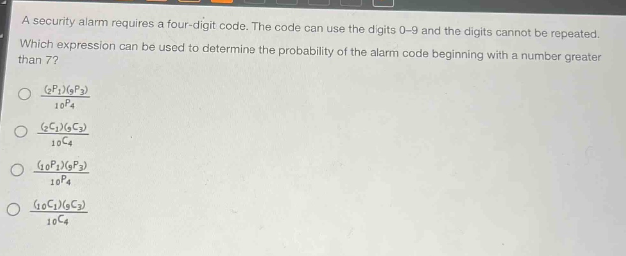 a security alarm requires a four - digit code. the code can use the digits 0 - 9 and the digits cannot be repeated. which expression can be used to determine the probability of the alarm code beginning with a number greater than 7?\n\\(\\frac{(_{2}p_{1})(_{9}p_{3})}{_{10}p_{4}}\\)\n\\(\\frac{(_{2}c_{1})(_{9}c_{3})}{_{10}c_{4}}\\)\n\\(\\frac{(_{10}p_{1})(_{9}p_{3})}{_{10}p_{4}}\\)\n\\(\\frac{(_{10}c_{1})(_{9}c_{3})}{_{10}c_{4}}\\)