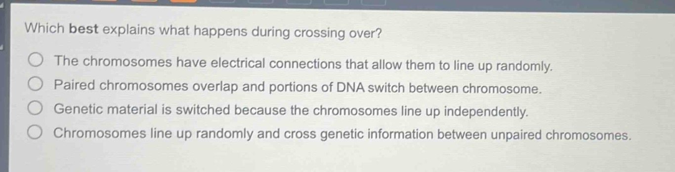 which best explains what happens during crossing over?\nthe chromosomes have electrical connections that allow them to line up randomly.\npaired chromosomes overlap and portions of dna switch between chromosome.\ngenetic material is switched because the chromosomes line up independently.\nchromosomes line up randomly and cross genetic information between unpaired chromosomes.