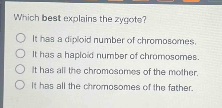 which best explains the zygote?\nit has a diploid number of chromosomes.\nit has a haploid number of chromosomes.\nit has all the chromosomes of the mother.\nit has all the chromosomes of the father.