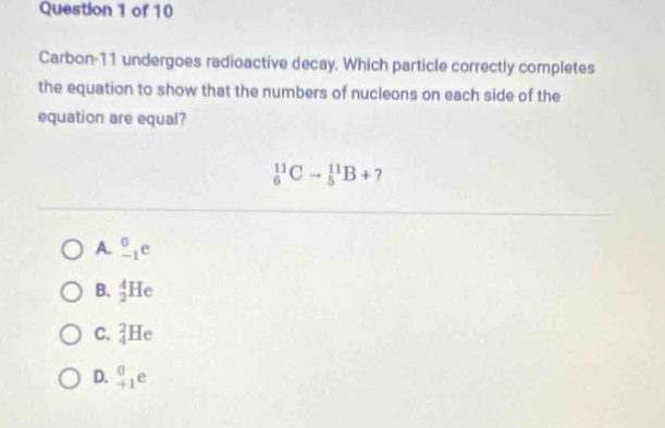 question 1 of 10\ncarbon - 11 undergoes radioactive decay. which particle correctly completes the equation to show that the numbers of nucleons on each side of the equation are equal?\n$_{6}^{11}c\rightarrow_{5}^{11}b +?$ \na. $_{ - 1}^{0}e$\nb. $_{2}^{4}he$\nc. $_{2}^{3}he$\nd. $_{ + 1}^{0}e$