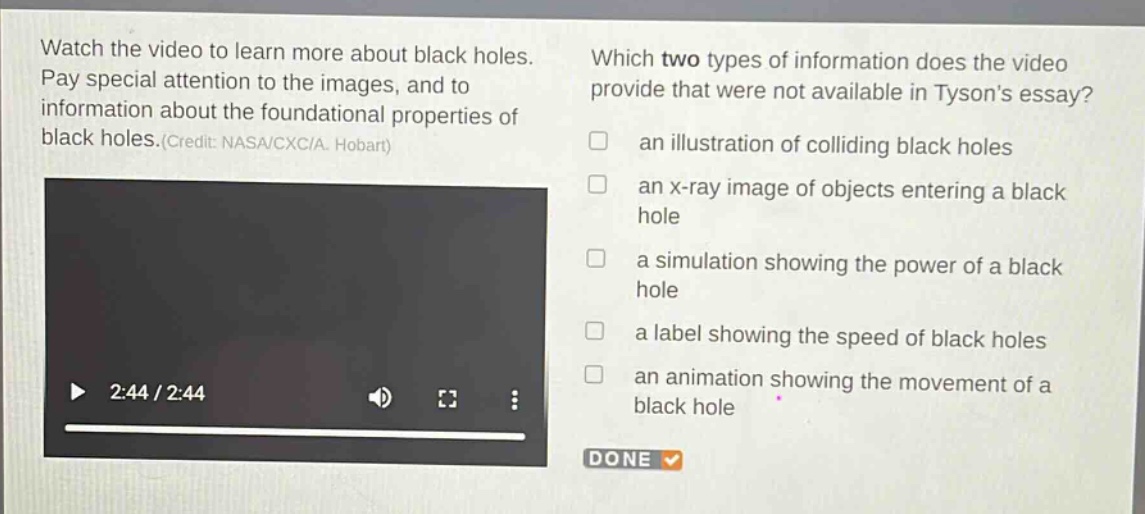 watch the video to learn more about black holes. pay special attention to the images, and to information about the foundational properties of black holes.(credit: nasa/cxc/a. hobart) which two types of information does the video provide that were not available in tysons essay? an illustration of colliding black holes an x - ray image of objects entering a black hole a simulation showing the power of a black hole a label showing the speed of black holes an animation showing the movement of a black hole