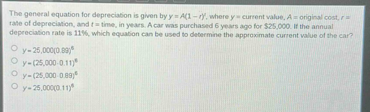 the general equation for depreciation is given by $y = a(1 - r)^t$, where $y =$ current value, $a =$ original cost, $r =$ rate of depreciation, and $t =$ time, in years. a car was purchased 6 years ago for $25,000. if the annual depreciation rate is 11%, which equation can be used to determine the approximate current value of the car?\n$y = 25,000(0.89)^6$\n$y=(25,000 - 0.11)^6$\n$y=(25,000 - 0.89)^6$\n$y = 25,000(0.11)^6$