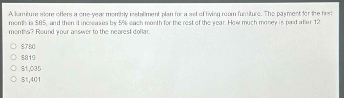 a furniture store offers a one - year monthly installment plan for a set of living room furniture. the payment for the first month is $65, and then it increases by 5% each month for the rest of the year. how much money is paid after 12 months? round your answer to the nearest dollar.\n$780\n$819\n$1,035\n$1,401