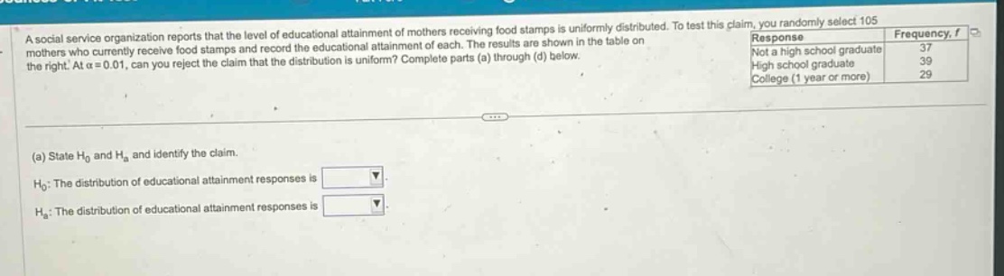 a social - service organization reports that the level of educational attainment of mothers receiving food stamps is uniformly distributed. to test this claim, you randomly select 105 mothers who currently receive food stamps and record the educational attainment of each. the results are shown in the table on the right. at \\(\\alpha = 0.01\\), can you reject the claim that the distribution is uniform? complete parts (a) through (d) below.\n(a) state \\(h_0\\) and \\(h_a\\) and identify the claim.\n\\(h_0\\): the distribution of educational attainment responses is \n\\(h_a\\): the distribution of educational attainment responses is \nresponse frequency, \\(f\\)\nnot a high school graduate 37\nhigh school graduate 39\ncollege (1 year or more) 29