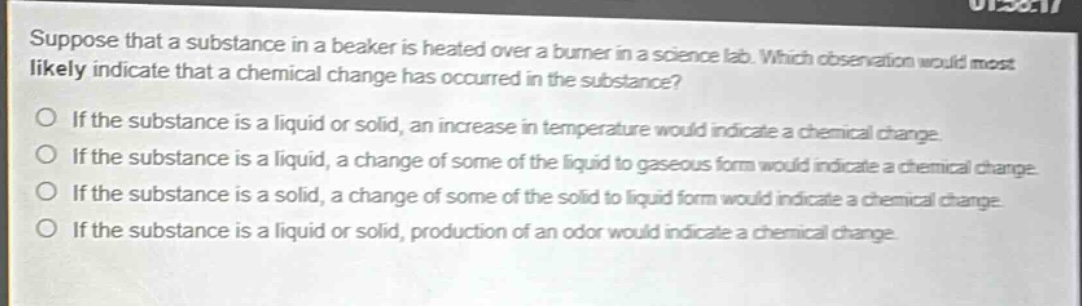 suppose that a substance in a beaker is heated over a burner in a science lab. which observation would most likely indicate that a chemical change has occurred in the substance?\no if the substance is a liquid or solid, an increase in temperature would indicate a chemical change.\no if the substance is a liquid, a change of some of the liquid to gaseous form would indicate a chemical change.\no if the substance is a solid, a change of some of the solid to liquid form would indicate a chemical change.\no if the substance is a liquid or solid, production of an odor would indicate a chemical change.