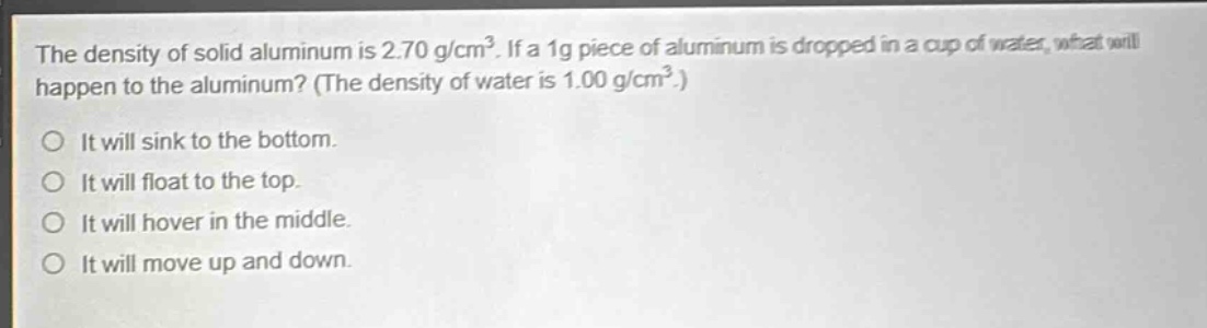 the density of solid aluminum is 2.70 g/cm³. if a 1g piece of aluminum is dropped in a cup of water, what will happen to the aluminum? (the density of water is 1.00 g/cm³.)\no it will sink to the bottom.\no it will float to the top.\no it will hover in the middle.\no it will move up and down.