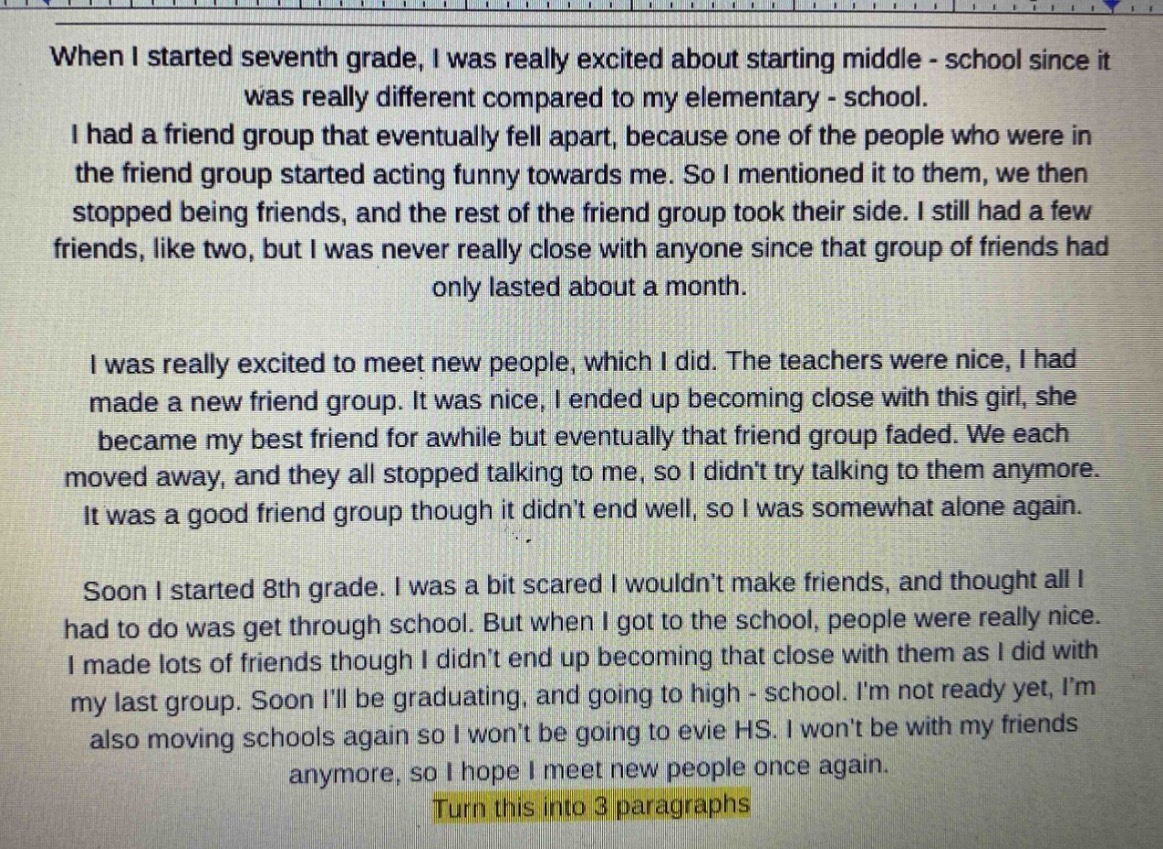 when i started seventh grade, i was really excited about starting middle - school since it was really different compared to my elementary - school. i had a friend group that eventually fell apart, because one of the people who were in the friend group started acting funny towards me. so i mentioned it to them, we then stopped being friends, and the rest of the friend group took their side. i still had a few friends, like two, but i was never really close with anyone since that group of friends had only lasted about a month. i was really excited to meet new people, which i did. the teachers were nice, i had made a new friend group. it was nice, i ended up becoming close with this girl, she became my best friend for awhile but eventually that friend group faded. we each moved away, and they all stopped talking to me, so i didnt try talking to them anymore. it was a good friend group though it didnt end well, so i was somewhat alone again. soon i started 8th grade. i was a bit scared i wouldnt make friends, and thought all i had to do was get through school. but when i got to the school, people were really nice. i made lots of friends though i didnt end up becoming that close with them as i did with my last group. soon ill be graduating, and going to high - school. im not ready yet, im also moving schools again so i wont be going to evie hs. i wont be with my friends anymore, so i hope i meet new people once again. turn this into 3 paragraphs