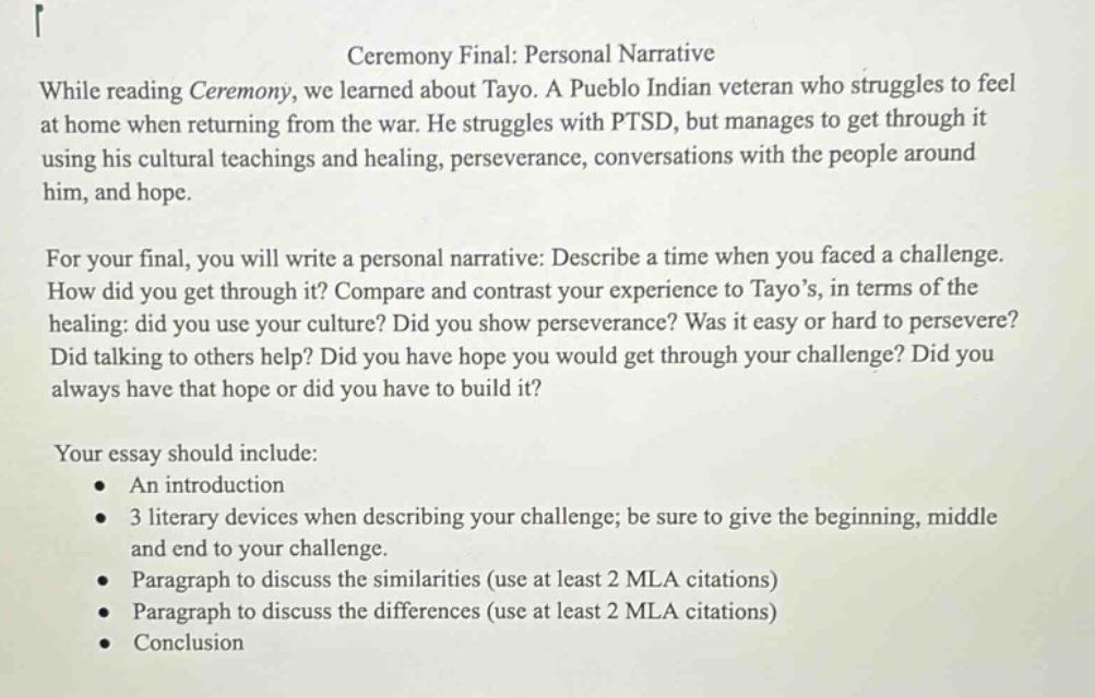 ceremony final: personal narrative\nwhile reading ceremony, we learned about tayo. a pueblo indian veteran who struggles to feel at home when returning from the war. he struggles with ptsd, but manages to get through it using his cultural teachings and healing, perseverance, conversations with the people around him, and hope.\nfor your final, you will write a personal narrative: describe a time when you faced a challenge. how did you get through it? compare and contrast your experience to tayo’s, in terms of the healing: did you use your culture? did you show perseverance? was it easy or hard to persevere? did talking to others help? did you have hope you would get through your challenge? did you always have that hope or did you have to build it?\nyour essay should include:\n • an introduction\n • 3 literary devices when describing your challenge; be sure to give the beginning, middle and end to your challenge.\n • paragraph to discuss the similarities (use at least 2 mla citations)\n • paragraph to discuss the differences (use at least 2 mla citations)\n • conclusion