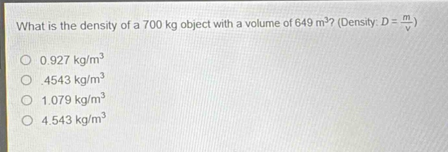 what is the density of a 700 kg object with a volume of 649 m³? (density: $d = \\frac{m}{v}$)\n0.927 kg/m³\n.4543 kg/m³\n1.079 kg/m³\n4.543 kg/m³
