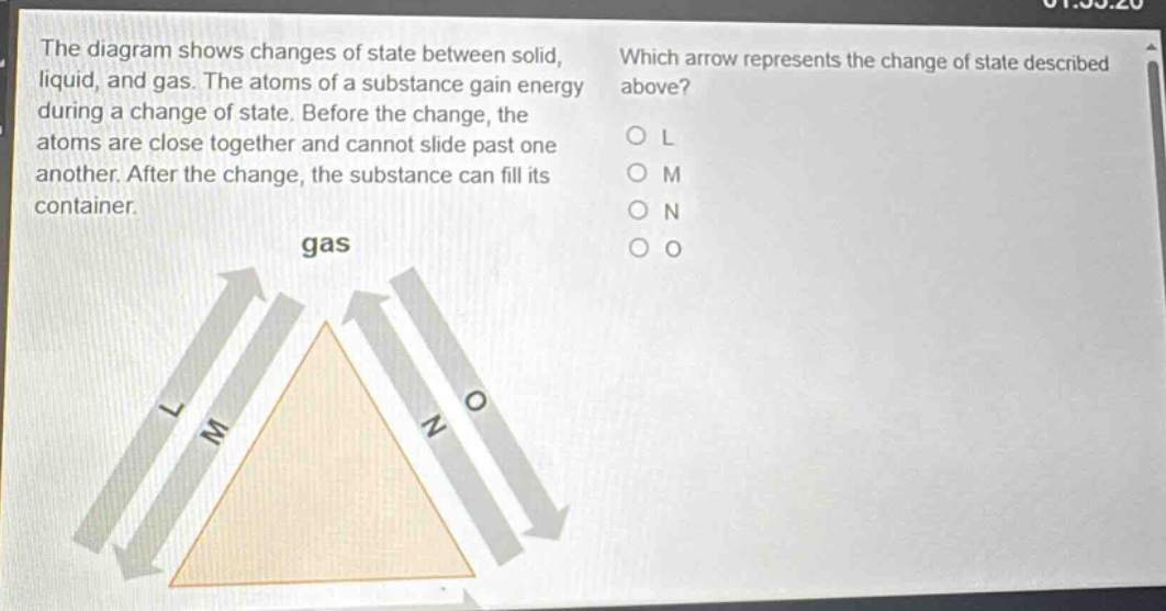 the diagram shows changes of state between solid, liquid, and gas. the atoms of a substance gain energy during a change of state. before the change, the atoms are close together and cannot slide past one another. after the change, the substance can fill its container. which arrow represents the change of state described above? o l o m o n o o gas l m n o
