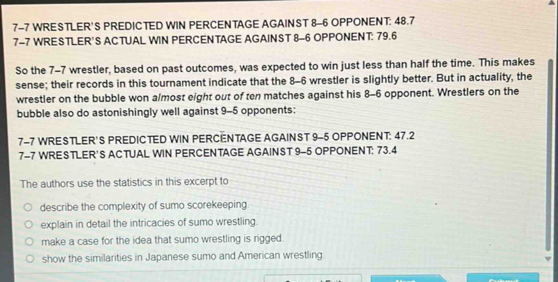 7 - 7 wrestlers predicted win percentage against 8 - 6 opponent: 48.7\n7 - 7 wrestlers actual win percentage against 8 - 6 opponent: 79.6\nso the 7 - 7 wrestler, based on past outcomes, was expected to win just less than half the time. this makes sense; their records in this tournament indicate that the 8 - 6 wrestler is slightly better. but in actuality, the wrestler on the bubble won almost eight out of ten matches against his 8 - 6 opponent. wrestlers on the bubble also do astonishingly well against 9 - 5 opponents:\n7 - 7 wrestlers predicted win percentage against 9 - 5 opponent: 47.2\n7 - 7 wrestlers actual win percentage against 9 - 5 opponent: 73.4\nthe authors use the statistics in this excerpt to\n\ndescribe the complexity of sumo scorekeeping.\nexplain in detail the intricacies of sumo wrestling.\nmake a case for the idea that sumo wrestling is rigged.\nshow the similarities in japanese sumo and american wrestling.