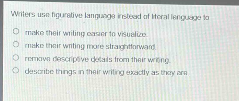writers use figurative language instead of literal language to\n○ make their writing easier to visualize.\n○ make their writing more straightforward.\n○ remove descriptive details from their writing.\n○ describe things in their writing exactly as they are.