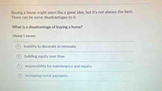 buying a home might seem like a great idea, but its not always the best. there can be some disadvantages to it. what is a disadvantage of buying a home? choose 1 answer: a inability to decorate or renovate b building equity over time c responsibility for maintenance and repairs d increasing rental payments