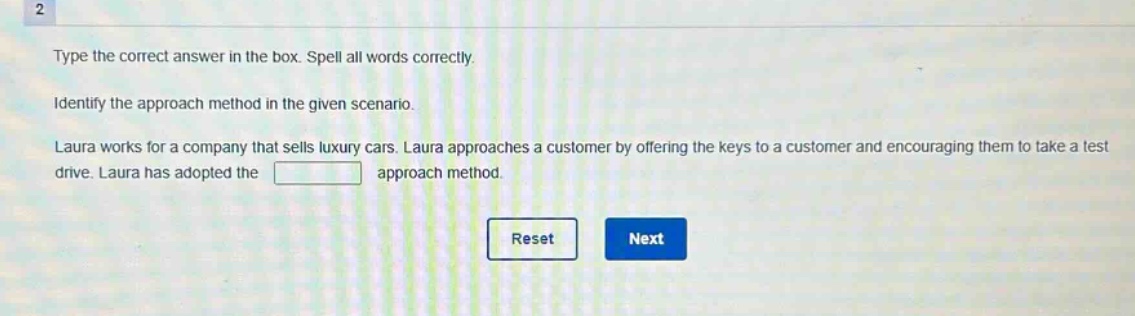 type the correct answer in the box. spell all words correctly. identify the approach method in the given scenario. laura works for a company that sells luxury cars. laura approaches a customer by offering the keys to a customer and encouraging them to take a test drive. laura has adopted the approach method.