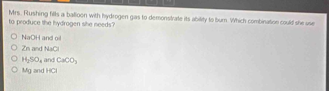 mrs. rushing fills a balloon with hydrogen gas to demonstrate its ability to burn. which combination could she use to produce the hydrogen she needs?\no naoh and oil\no zn and nacl\no h₂so₄ and caco₃\no mg and hcl