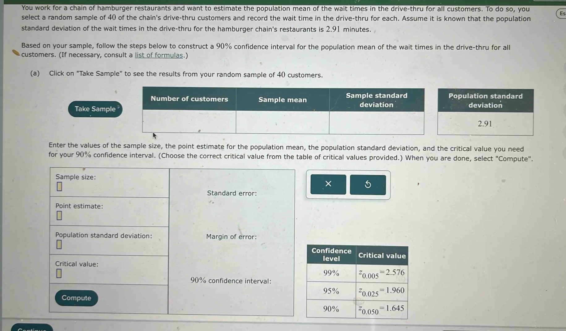 you work for a chain of hamburger restaurants and want to estimate the population mean of the wait times in the drive - thru for all customers. to do so, you select a random sample of 40 of the chains drive - thru customers and record the wait time in the drive - thru for each. assume it is known that the population standard deviation of the wait times in the drive - thru for the hamburger chains restaurants is 2.91 minutes. based on your sample, follow the steps below to construct a 90% confidence interval for the population mean of the wait times in the drive - thru for all customers. (if necessary, consult a list of formulas.) (a) click on \take sample\ to see the results from your random sample of 40 customers. enter the values of the sample size, the point estimate for the population mean, the population standard deviation, and the critical value you need for your 90% confidence interval. (choose the correct critical value from the table of critical values provided.) when you are done, select \compute\.