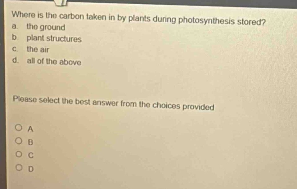 where is the carbon taken in by plants during photosynthesis stored?\na. the ground\nb. plant structures\nc. the air\nd. all of the above\nplease select the best answer from the choices provided\no a\no b\no c\no d