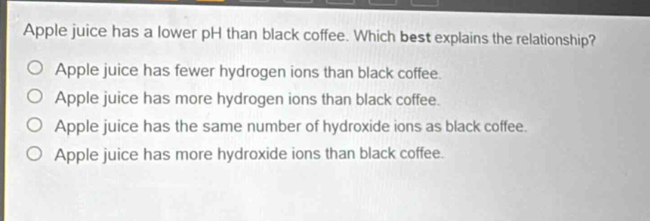 apple juice has a lower ph than black coffee. which best explains the relationship?\no apple juice has fewer hydrogen ions than black coffee.\no apple juice has more hydrogen ions than black coffee.\no apple juice has the same number of hydroxide ions as black coffee.\no apple juice has more hydroxide ions than black coffee.