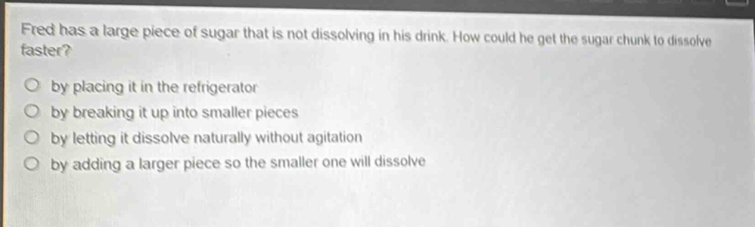 fred has a large piece of sugar that is not dissolving in his drink. how could he get the sugar chunk to dissolve faster?\nby placing it in the refrigerator\nby breaking it up into smaller pieces\nby letting it dissolve naturally without agitation\nby adding a larger piece so the smaller one will dissolve