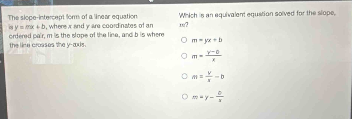 the slope - intercept form of a linear equation is y = mx + b, where x and y are coordinates of an ordered pair, m is the slope of the line, and b is where the line crosses the y - axis. which is an equivalent equation solved for the slope, m? m = yx + b m = \\frac{y - b}{x} m = \\frac{y}{x}-b m = y - \\frac{b}{x}