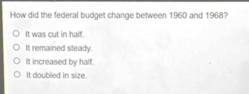 how did the federal budget change between 1960 and 1968?\no it was cut in half.\no it remained steady.\no it increased by half.\no it doubled in size.