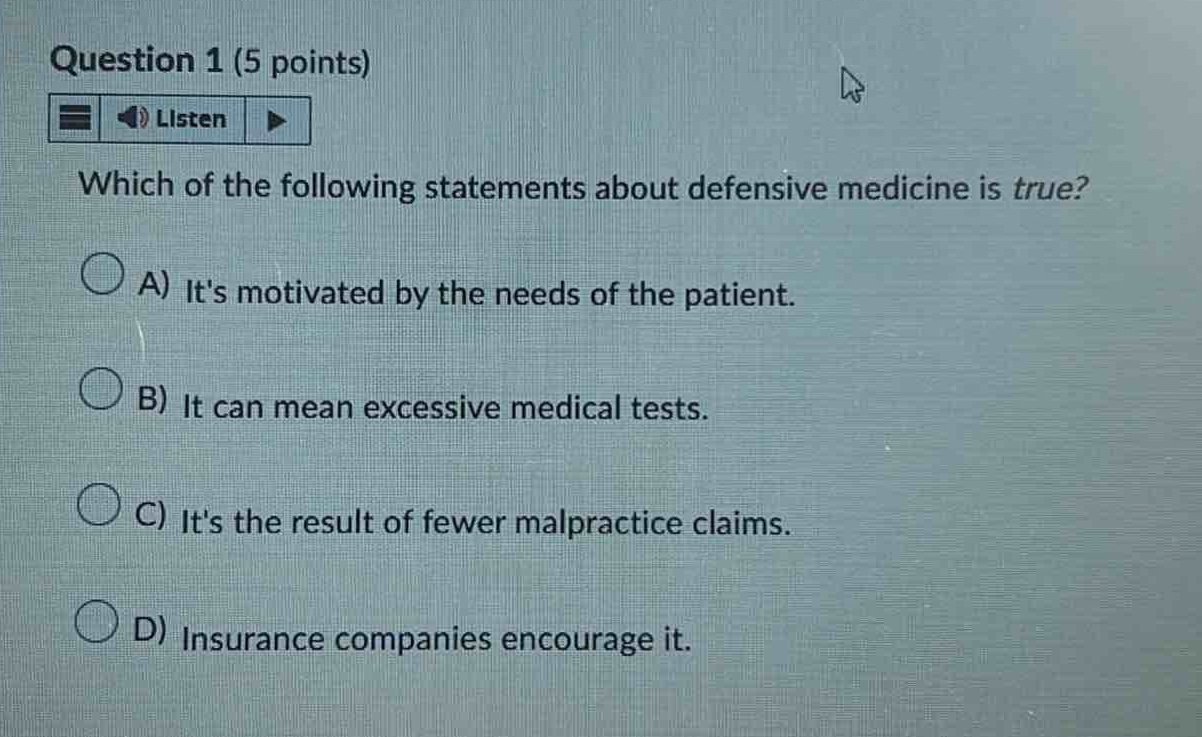 question 1 (5 points)\nlisten\nwhich of the following statements about defensive medicine is true?\na) its motivated by the needs of the patient.\nb) it can mean excessive medical tests.\nc) its the result of fewer malpractice claims.\nd) insurance companies encourage it.