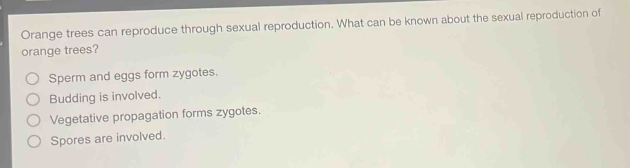 orange trees can reproduce through sexual reproduction. what can be known about the sexual reproduction of orange trees?\nsperm and eggs form zygotes.\nbudding is involved.\nvegetative propagation forms zygotes.\nspores are involved.