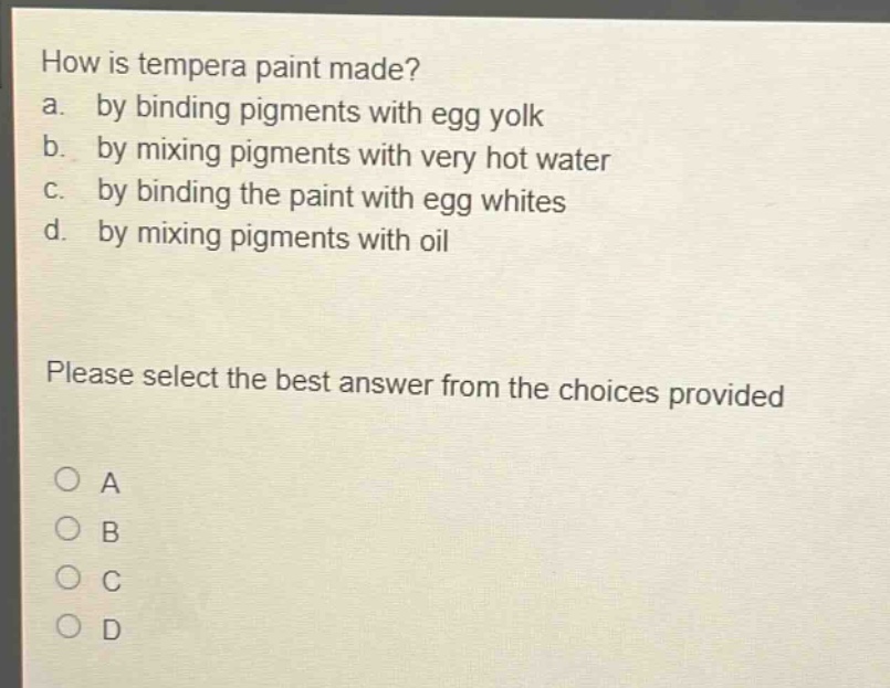 how is tempera paint made?\na. by binding pigments with egg yolk\nb. by mixing pigments with very hot water\nc. by binding the paint with egg whites\nd. by mixing pigments with oil\nplease select the best answer from the choices provided\na\nb\nc\nd