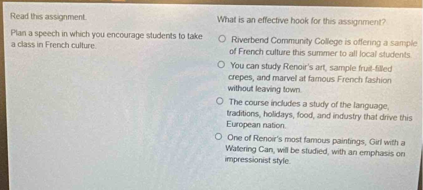 read this assignment. plan a speech in which you encourage students to take a class in french culture. what is an effective hook for this assignment? riverbend community college is offering a sample of french culture this summer to all local students. you can study renoir’s art, sample fruit - filled crepes, and marvel at famous french fashion without leaving town. the course includes a study of the language, traditions, holidays, food, and industry that drive this european nation. one of renoir’s most famous paintings, girl with a watering can, will be studied, with an emphasis on impressionist style.