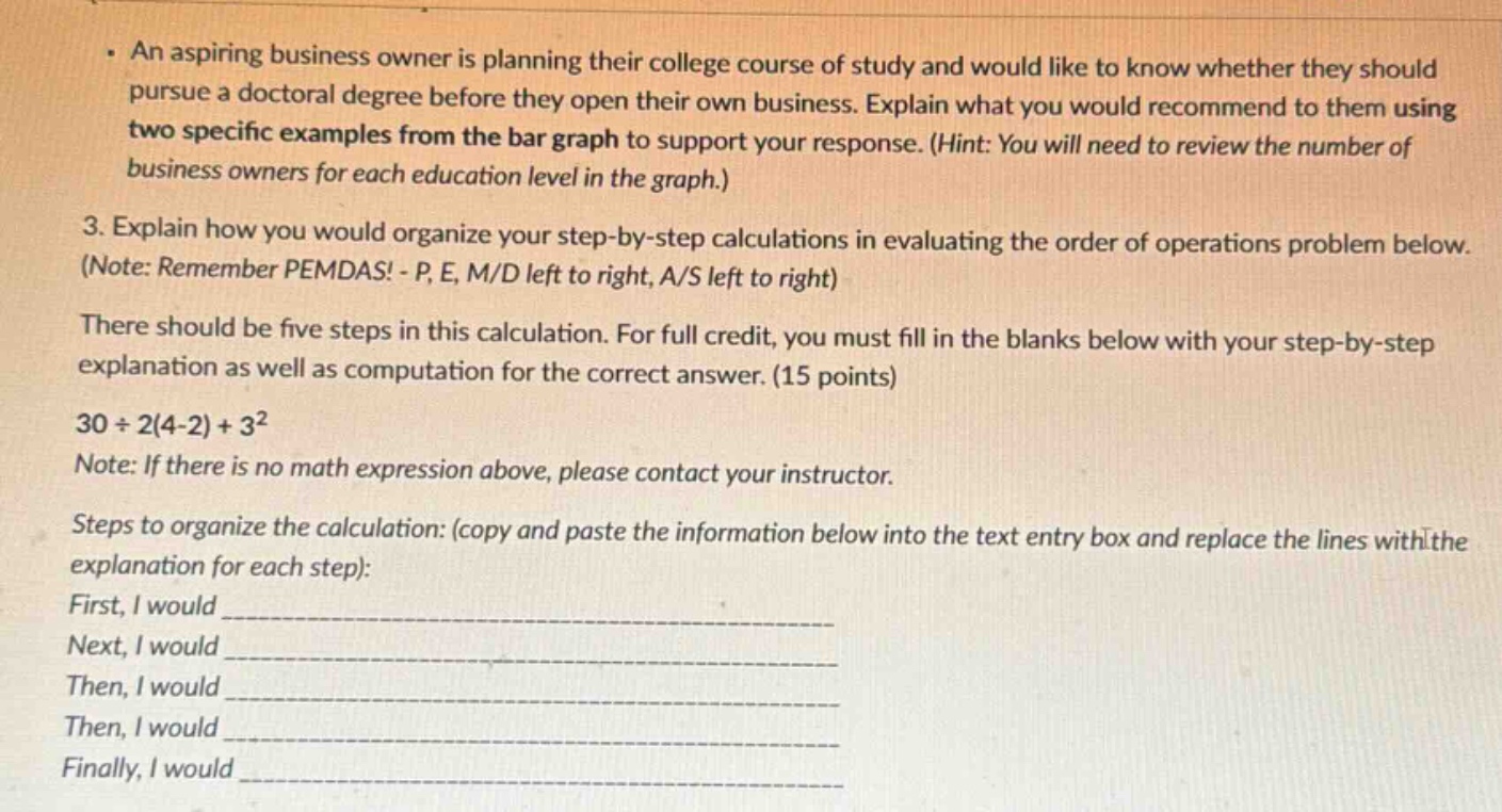 · an aspiring business owner is planning their college course of study and would like to know whether they should pursue a doctoral degree before they open their own business. explain what you would recommend to them using two specific examples from the bar graph to support your response. (hint: you will need to review the number of business owners for each education level in the graph.)\n3. explain how you would organize your step - by - step calculations in evaluating the order of operations problem below. (note: remember pemdas! - p, e, m/d left to right, a/s left to right)\nthere should be five steps in this calculation. for full credit, you must fill in the blanks below with your step - by - step explanation as well as computation for the correct answer. (15 points)\n30÷2(4 - 2)+3²\nnote: if there is no math expression above, please contact your instructor.\nsteps to organize the calculation: (copy and paste the information below into the text entry box and replace the lines with the explanation for each step):\nfirst, i would ____________\nnext, i would ____________\nthen, i would ____________\nthen, i would ____________\nfinally, i would ____________