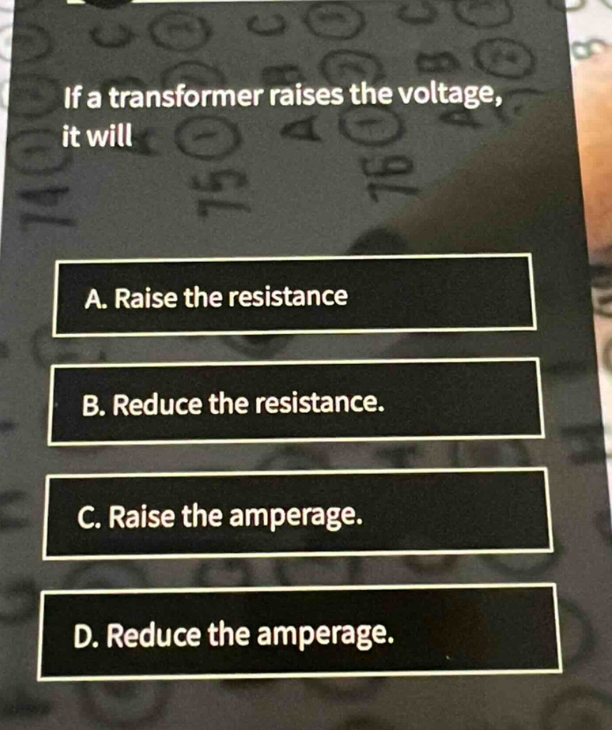 if a transformer raises the voltage, it will\na. raise the resistance\nb. reduce the resistance.\nc. raise the amperage.\nd. reduce the amperage.